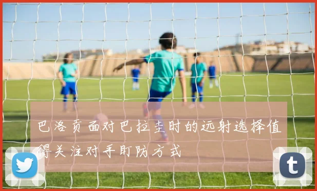 巴洛贡面对巴拉圭时的远射选择值得关注对手盯防方式