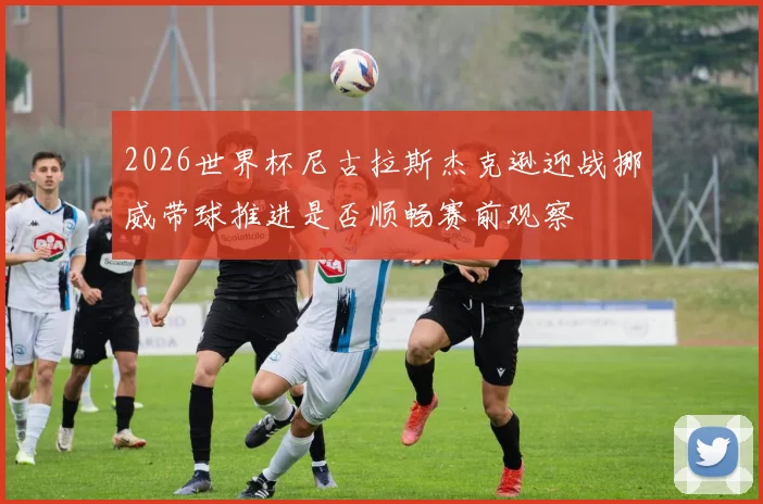 2026世界杯尼古拉斯杰克逊迎战挪威带球推进是否顺畅赛前观察