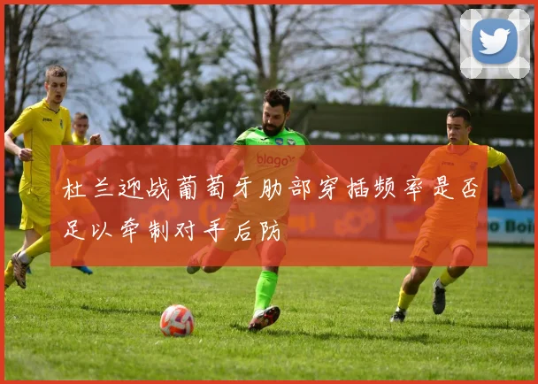 杜兰迎战葡萄牙肋部穿插频率是否足以牵制对手后防