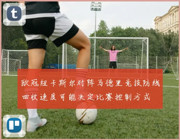 欧冠纽卡斯尔对阵马德里竞技防线回收速度可能决定比赛控制方式