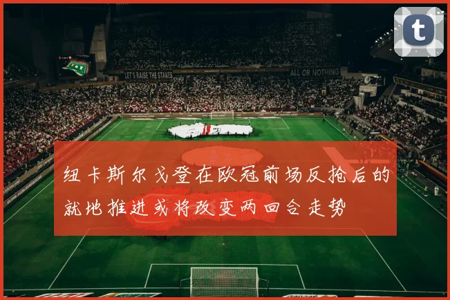 纽卡斯尔戈登在欧冠前场反抢后的就地推进或将改变两回合走势