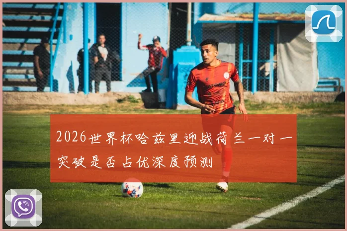 2026世界杯哈兹里迎战荷兰一对一突破是否占优深度预测